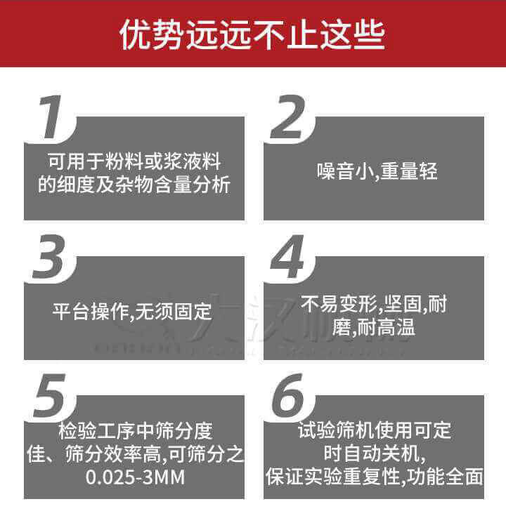 試驗(yàn)篩優(yōu)勢(shì)：1，可用于粉料或漿液料的細(xì)度及雜物含量分析。2，噪音小，重量輕。3，平臺(tái)操作，無須固定。4，不易變形，堅(jiān)固，耐磨，耐高溫。5，檢驗(yàn)工序中篩分度佳，篩分效率高，可篩分之0.025-3MM6，試驗(yàn)篩機(jī)使用可定時(shí)自動(dòng)關(guān)機(jī)保證實(shí)驗(yàn)重復(fù)性，功能全面。